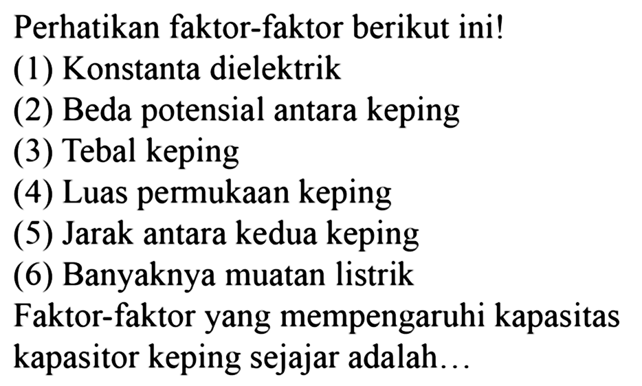 Perhatikan faktor-faktor berikut ini! 
(1) Konstanta dielektrik 
(2) Beda potensial antara keping 
(3) Tebal keping 
(4) Luas permukaan keping 
(5) Jarak antara kedua keping 
(6) Banyaknya muatan listrik 
Faktor-faktor yang mempengaruhi kapasitas kapasitor keping sejajar adalah