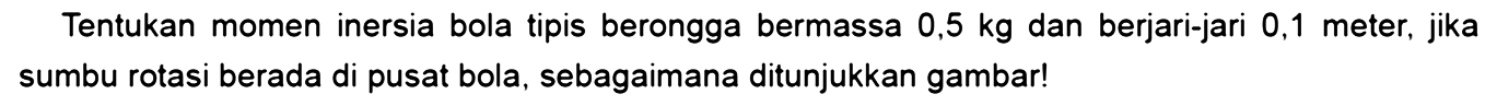 Tentukan momen inersia bola tipis berongga bermassa 0,5 kg dan berjari-jari 0,1 meter, jika sumbu rotasi berada di pusat bola, sebagaimana ditunjukkan gambar!