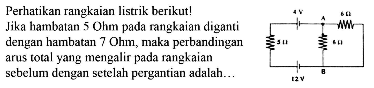 Perhatikan rangkaian listrik berikut! Jika hambatan 5 Ohm pada rangkaian diganti dengan hambatan  7 Ohm , maka perbandingan arus total yang mengalir pada rangkaian sebelum dengan setelah pergantian adalah...