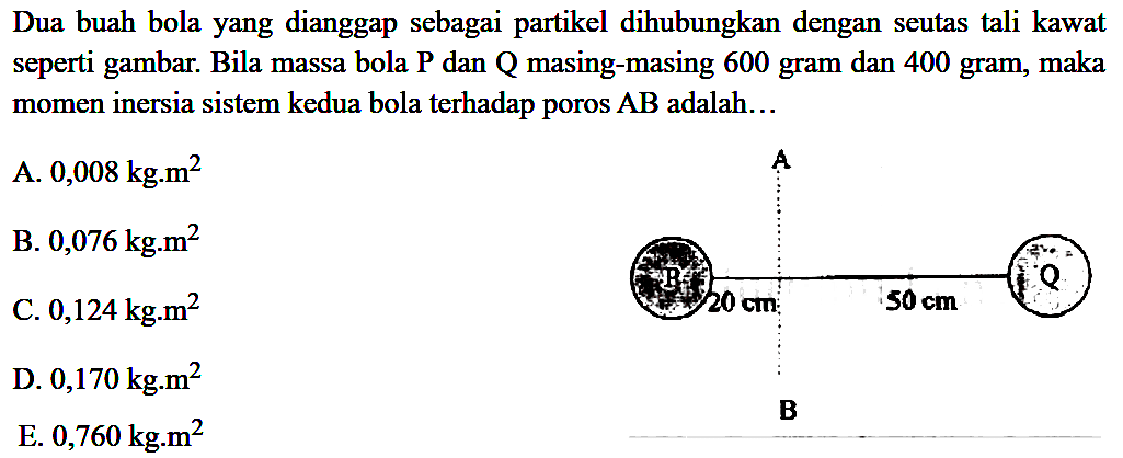 Dua buah bola yang dianggap sebagai partikel dihubungkan dengan seutas tali kawat seperti gambar. Bila massa bola P dan Q masing-masing 600 gram dan 400 gram, maka momen inersia sistem kedua bola terhadap poros AB adalah... A P 20 cm 50 cm Q B 