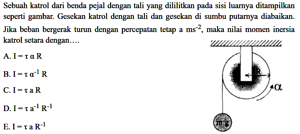 Sebuah katrol dari benda pejal dengan tali yang dililitkan pada sisi luarnya ditampilkan seperti gambar. Gesekan katrol dengan tali dan gesekan di sumbu putarnya diabaikan. Jika beban bergerak turun dengan percepatan tetap a ms^-2, maka nilai momen inersia katrol setara dengan.... alpha m.g 