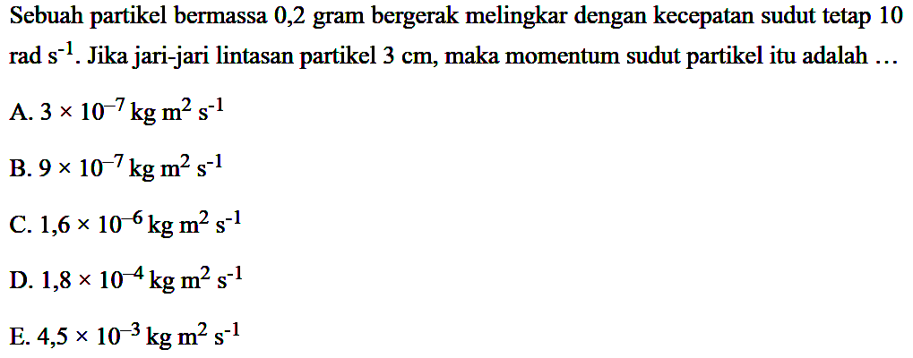 Sebuah partikel bermassa 0,2 gram bergerak melingkar dengan kecepatan sudut tetap 10 rad s^-1. Jika jari-jari lintasan partikel 3 cm, maka momentum sudut partikel itu adalah ... 