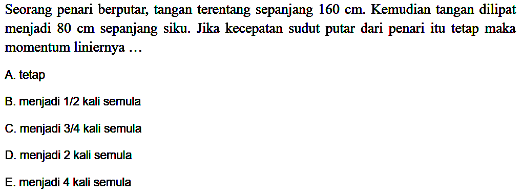 Seorang penari berputar, tangan terentang sepanjang 160 cm. Kemudian tangan dilipat menjadi 80 cm sepanjang siku. Jika kecepatan sudut putar dari penari itu tetap maka momentum liniernya ...
