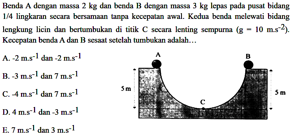 Benda A dengan massa  2 kg  dan benda  B  dengan massa  3 kg  lepas pada pusat bidang 1/4 lingkaran secara bersamaan tanpa kecepatan awal. Kedua benda melewati bidang lengkung licin dan bertumbukan di titik  C  secara lenting sempurna  (g=10 m^(-2)) . Kecepatan benda A dan B sesaat setelah tumbukan adalah...
A.  -2 m . s^(-1)  dan  -2 m . s^(-1) 
B.  -3 m . s^(-1) dan 7 m . s^(-1) 
D.  4 m^(-1) dan^(-3) m . s^(-1) 