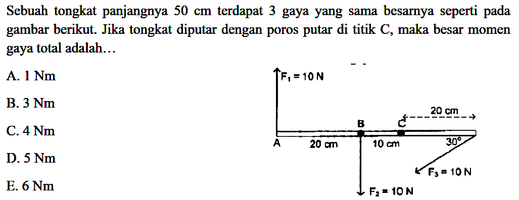 Sebuah tongkat panjangnya 50 cm terdapat 3 gaya yang sama besarnya seperti pada gambar berikut. Jika tongkat diputar dengan poros putar di titik C, maka besar momen gaya total adalah... F1 = 10 N B 20 cm A 20 cm 10 cm 30 F3 = 10 N F2 = 10 N 