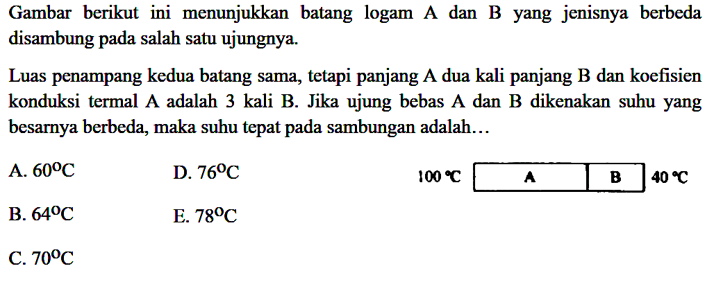 Gambar berikut ini menunjukkan batang logam A dan B yang jenisnya berbeda disambung pada salah satu ujungnya. Luas penampang kedua batang sama, tetapi panjang A dua kali panjang B dan koefisien konduksi termal A adalah 3 kali B. Jika ujung bebas A dan B dikenakan suhu yang besarnya berbeda, maka suhu tepat pada sambungan adalah 100 C A B 40 C
A. 60 C 
D. 76 C 
B. 64 C 
E. 78 C 
C. 70 C 