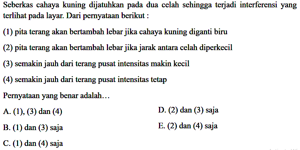 Seberkas cahaya kuning dijatuhkan pada dua celah sehingga terjadi interferensi yang terlihat pada layar. Dari pernyataan berikut :
(1) pita terang akan bertambah lebar jika cahaya kuning diganti biru
(2) pita terang akan bertambah lebar jika jarak antara celah diperkecil
(3) semakin jauh dari terang pusat intensitas makin kecil
(4) semakin jauh dari terang pusat intensitas tetap
Pernyataan yang benar adalah...