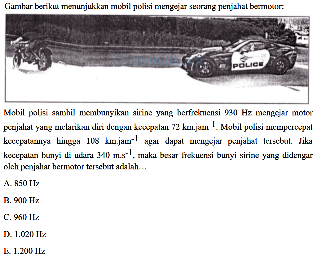 Gambar berikut menunjukkan mobil polisi mengejar seorang penjahat bermotor:
Mobil polisi sambil membunyikan sirine yang berfrekuensi  930 Hz  mengejar motor penjahat yang melarikan diri dengan kecepatan  72 km . j a m^(-1) . Mobil polisi mempercepat kecepatannya hingga  108 km . jam^(-1)  agar dapat mengejar penjahat tersebut. Jika kecepatan bunyi di udara  340 m . s^(-1) , maka besar frekuensi bunyi sirine yang didengar oleh penjahat bermotor tersebut adalah...
A.  850 Hz 
B.  900 Hz 
C.  960 Hz 
D.  1.020 Hz 
E.  1.200 Hz 