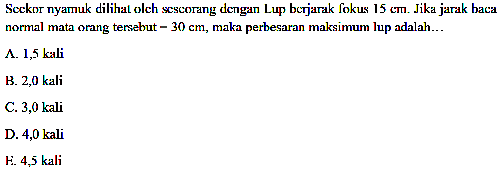 Seekor nyamuk dilihat oleh seseorang dengan Lup berjarak fokus  15 cm . Jika jarak baca normal mata orang tersebut  =30 cm , maka perbesaran maksimum lup adalah...
A. 1,5 kali
B. 2,0 kali
C. 3,0 kali
D. 4,0 kali
E. 4,5 kali