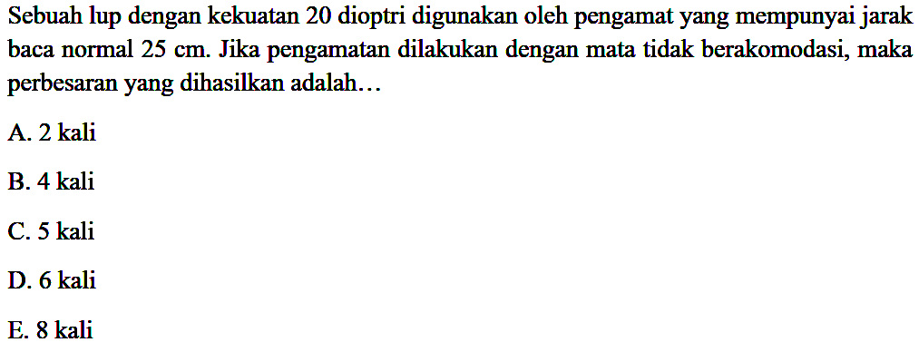 Sebuah lup dengan kekuatan 20 dioptri digunakan oleh pengamat yang mempunyai jarak baca normal  25 cm . Jika pengamatan dilakukan dengan mata tidak berakomodasi, maka perbesaran yang dihasilkan adalah...
A. 2 kali
B. 4 kali
C. 5 kali
D. 6 kali
E.  8 kali 