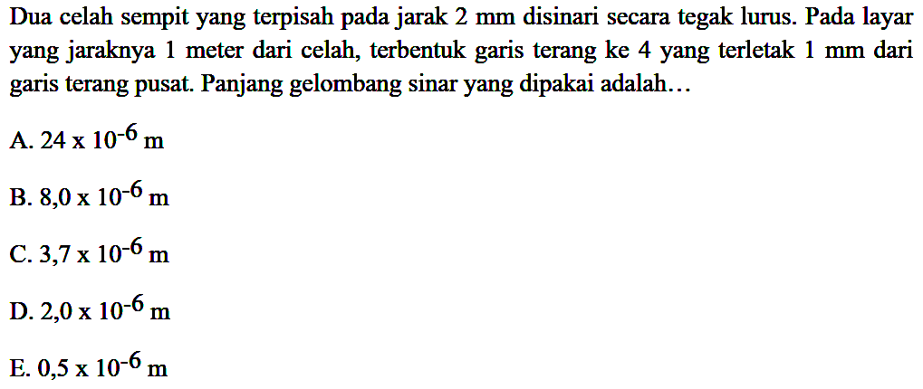 Dua celah sempit yang terpisah pada jarak  2 ~mm  disinari secara tegak lurus. Pada layar yang jaraknya 1 meter dari celah, terbentuk garis terang ke 4 yang terletak  1 ~mm  dari garis terang pusat. Panjang gelombang sinar yang dipakai adalah...
A.  24 x 10^(-6) m 
B.  8,0 x 10^(-6) m 
C.  3,7 x 10^(-6) m 
D.  2,0 x 10^(-6) m 
E.  0,5 x 10^(-6) m 