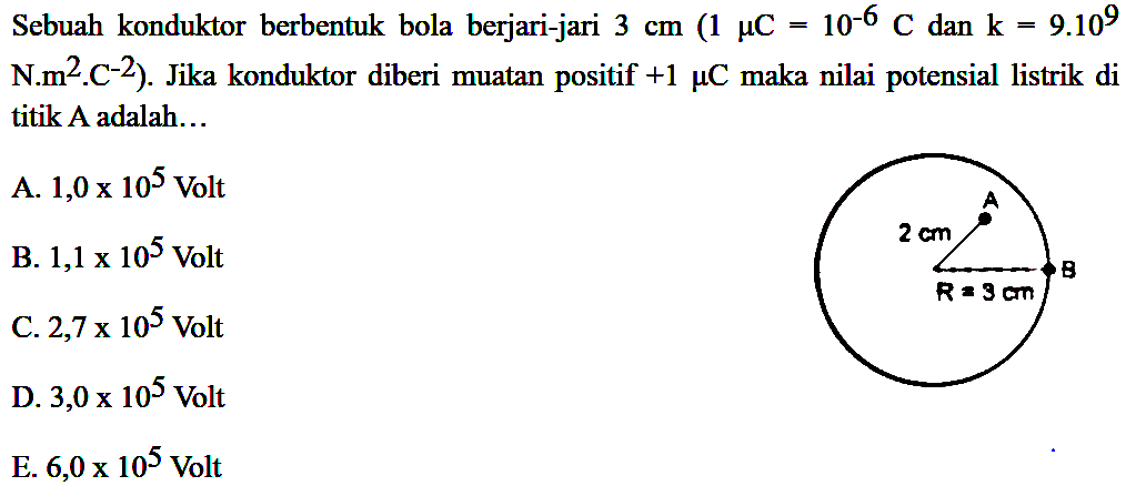 Sebuah konduktor berbentuk bola berjari-jari 3 cm (1 muC=10^-6 C dan k=9.10^9 N.m^2 C^-2). Jika konduktor diberi muatan positif +1 muC maka nilai potensial listrik di titik A adalah... 2 cm A B R=3 cm