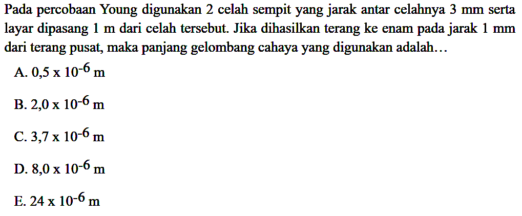 Pada percobaan Young digunakan 2 celah sempit yang jarak antar celahnya  3 ~mm  serta layar dipasang  1 m  dari celah tersebut. Jika dihasilkan terang ke enam pada jarak  1 ~mm  dari terang pusat, maka panjang gelombang cahaya yang digunakan adalah...
A.  0,5 x 10^(-6) m 
B.  2,0 x 10^(-6) m 
C.  3,7 x 10^(-6) m 
D.  8,0 x 10^(-6) m 
E.  24 x 10^(-6) m 