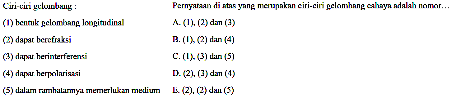 Ciri-ciri gelombang :
Pernyataan di atas yang merupakan ciri-ciri gelombang cahaya adalah nomor...
(1) bentuk gelombang longitudinal
A. (1), (2) dan (3)
(2) dapat berefraksi
B. (1), (2) dan (4)
(3) dapat berinterferensi
C. (1), (3) dan (5)
(4) dapat berpolarisasi
D. (2), (3) dan (4)
(5) dalam rambatannya memerlukan medium
E. (2), (2) dan (5)