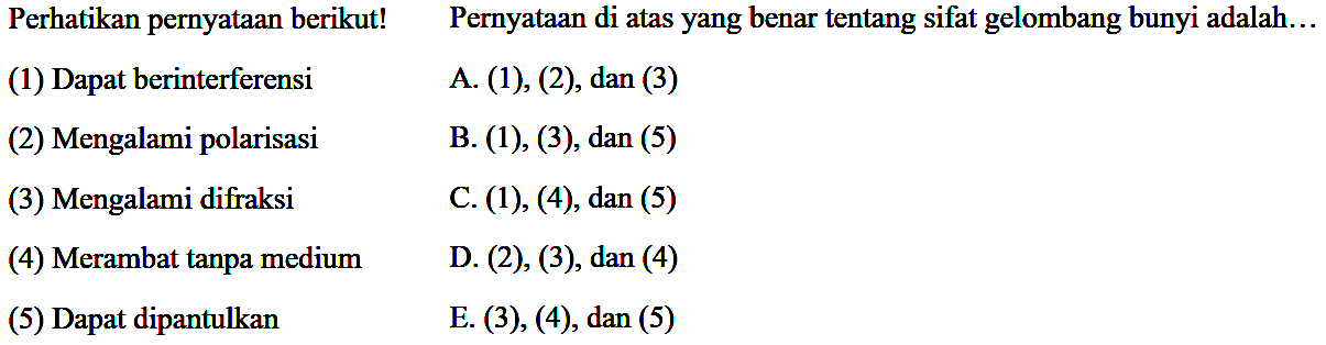 Perhatikan pernyataan berikut!    Pernyataan di atas yang benar tentang sifat gelombang bunyi adalah...
(1) Dapat berinterferensi
A. (1), (2), dan (3)
(2) Mengalami polarisasi
B. (1), (3), dan (5)
(3) Mengalami difraksi
C. (1), (4), dan (5)
(4) Merambat tanpa medium
D. (2), (3), dan (4)
(5) Dapat dipantulkan
E. (3), (4), dan (5)