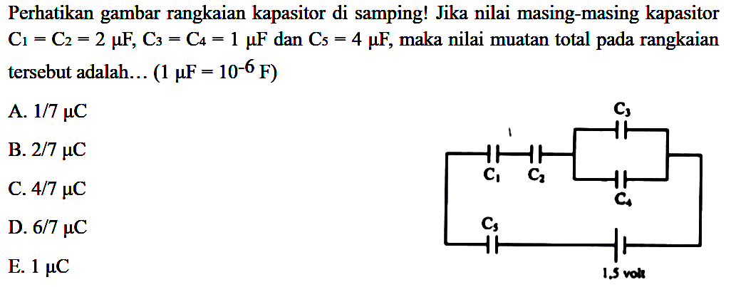 Perhatikan gambar rangkaian kapasitor di samping! Jika nilai masing-masing kapasitor C1 = C2 = 2 mikro F, C3 = C4 = 1 mikro F dan C5 = 4 mikro F, maka nilai muatan total pada rangkaian tersebut adalah (1 mikro F = 10^(-6) F) 
C3 C1 C2 C4 C5 1,5 volt
A. 1/7 mikro C 
B. 2/7 mikro C 
C. 4/7 mikro C 
D. 6/7 mikro C 
E. 1 mikro C