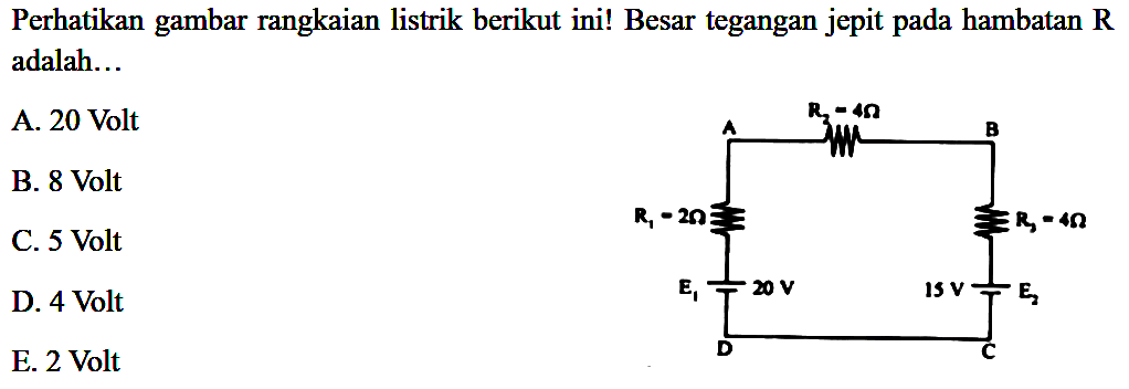 Perhatikan gambar rangkaian listrik berikut ini! Besar tegangan jepit pada hambatan R adalah 
A. 20 Volt 
B. 8 Volt 
C. 5 Volt  
D. 4 Volt 
E. 2 Volt 
R2 = 4 ohm A B 
R1 = 2 ohm R3 = 4 ohm 
E1 20 V 15 V E2 D C