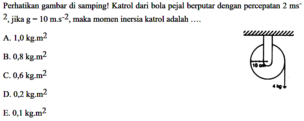 Perhatikan gambar di samping! Katrol dari bola pejal berputar dengan percepatan 2 ms^-2, jika g = 10 m.s^-2, maka momen inersia katrol adalah .... 10 cm 4 kg 