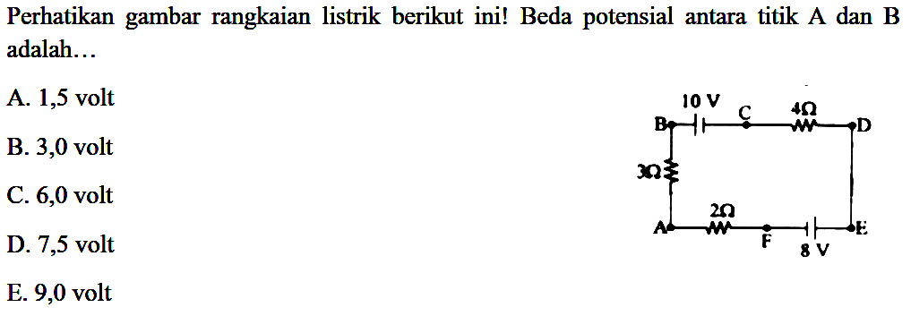 Perhatikan gambar rangkaian listrik berikut ini! Beda potensial antara titik A dan B adalah... V 10 V C 4 Ohm D 3 Ohm A 2 Ohm F 8 V E A. 1,5 volt B. 3,0 volt C. 6,0 volt D. 7,5 volt E. 9,0 volt