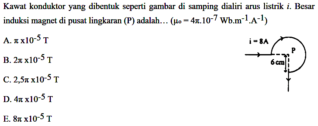 Kawat konduktor yang dibentuk seperti gambar di samping dialiri arus listrik  i . Besar induksi magnet di pusat lingkaran  (P)  adalah.  . .(mu o=4 pi . 10^-7 Wb . m^-1 . A^-1) i = 8A P 6 cm