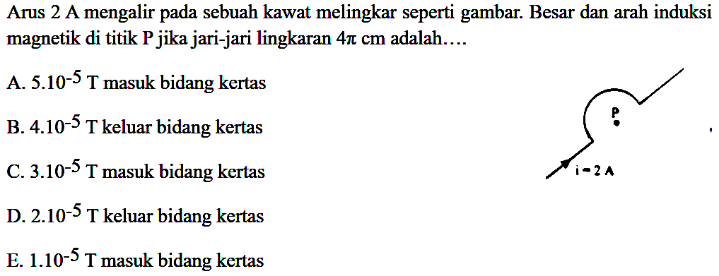 Arus 2 A mengalir pada sebuah kawat melingkar seperti gambar. Besar dan arah induksi magnetik di titik P jika jari-jari lingkaran 4 pi cm adalah 
A. 5.10^(-5) T masuk bidang kertas 
B. 4.10^(-5) T keluar bidang kertas 
C. 3.10^(-5) T masuk bidang kertas 
D. 2.10^(-5) T keluar bidang kertas 
E. 1.10^(-5) T masuk bidang kertas 
P i = 2 A 