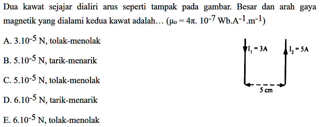 Dua kawat sejajar dialiri arus seperti tampak pada gambar. Besar dan arah gaya magnetik yang dialami kedua kawat adalah... (mu o=4 pi. 10^(-7) Wb. A^(-1). m^(-1)) I1=3 A I2=5 A 5 cm A. 3.10^(-5) N, tolak-menolak B. 5.10^(-5) N, tarik-menarik C. 5.10^(-5) N, tolak-menolak D. 6.10^(-5) N, tarik-menarik E. 6.10^(-5) N, tolak-menolak