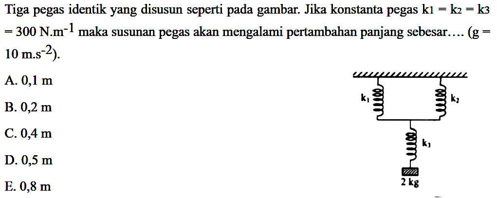 Tiga `pegas identik yang disusun seperti pada gambar. Jika konstanta pegas k1 = k2 = k3 = 300 N.m^(-1) maka susunan pegas akan mengalami pertambahan panjang sebesar ... (g = 10 m.s^(-2)). A. 0,1 m B. 0,2 m C. 0,4 m D. 0,5 m E. 0,8 m k1 k2 k3 2 kg