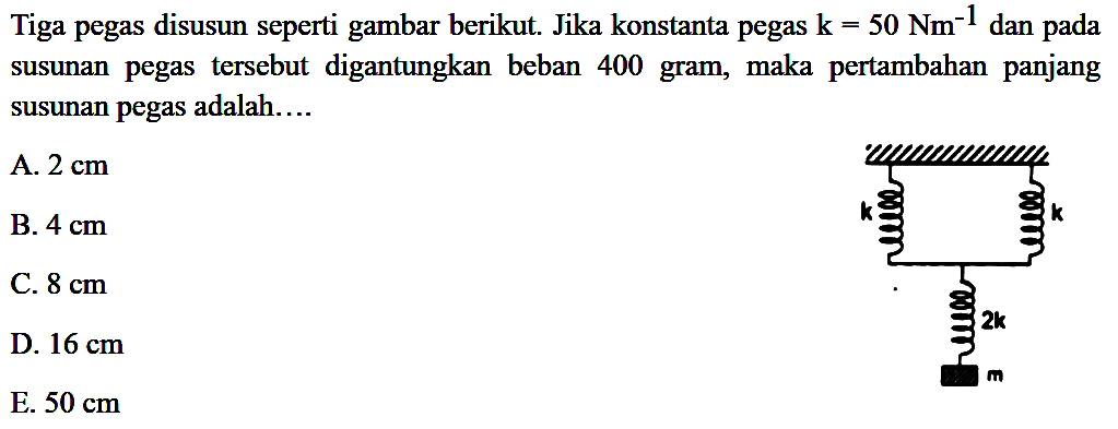 Tiga pegas disusun seperti gambar berikut. Jika konstanta pegas k-50 Nm^-1 dan pada susunan pegas tersebut digantungkan beban 400 gram, maka pertambahan panjang susunan pegas adalah....