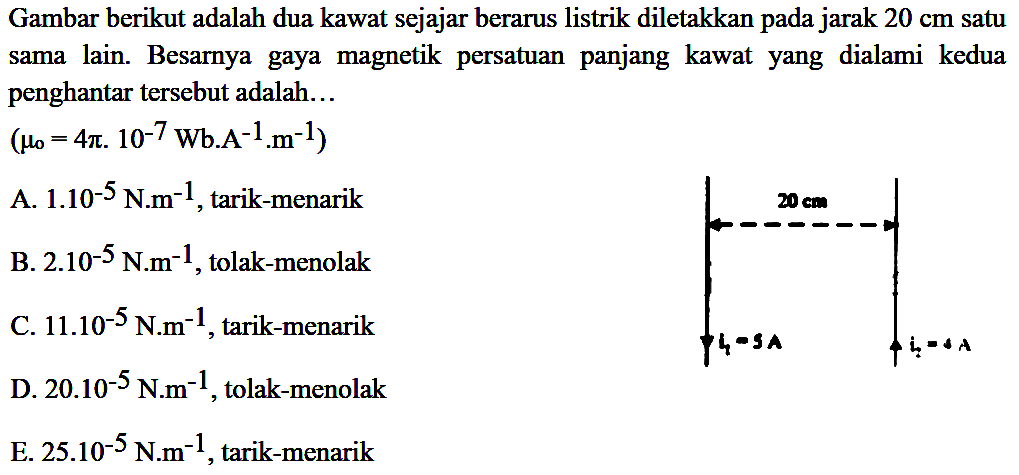 Gambar berikut adalah dua kawat sejajar berarus listrik diletakkan pada jarak 20 cm satu sama lain. Besarnya gaya magnetik persatuan  panjang kawat  yang  dialami kedua penghantar tersebut adalah ... (mu0 = 4 pi . 10^(-7) Wb.A^(-1).m^(-1)) 
A 1.10^(-5) Nm^(-1), tarik-menarik 
B. 2.10^(-5) Nm^(-1), tolak-menolak 
C. 11.10^(-5) Nm^(-1), tarik-menarik 
D. 20.10^(-5) Nm^(-1), tolak-menolak 
E. 25.10^(-5) Nm^(-1), tarik-menarik 
20 cm i1 = 5 A i2 = 4 A 