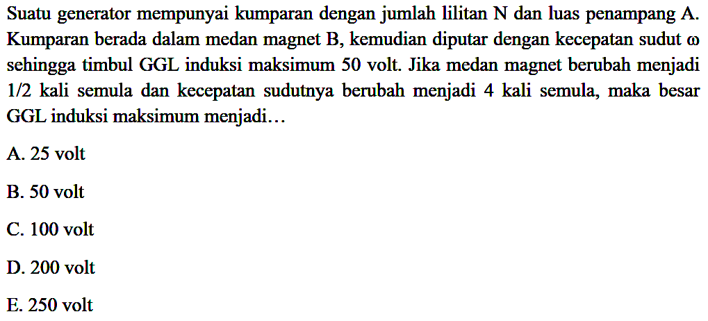Suatu generator mempunyai kumparan dengan jumlah lilitan N dan luas penampang A. Kumparan berada dalam medan magnet B, kemudian diputar dengan kecepatan sudut omega sehingga timbul GGL induksi maksimum 50 volt. Jika medan magnet berubah menjadi 1/2 kali semula dan kecepatan sudutnya berubah menjadi 4 kali semula, maka besar GGL induksi maksimum menjadi
