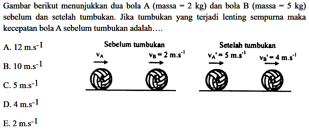 Gambar berikut menunjukkan dua bola  A  (massa  =2 kg  ) dan bola  B  (massa  =5 kg  ) sebelum dan setelah tumbukan. Jika tumbukan yang terjadi lenting sempurna maka kecepatan bola A sebelum tumbukan adalah....
D.  4 mathrm{m.s)^(-1) 
E.  2 m . s^(-1) 