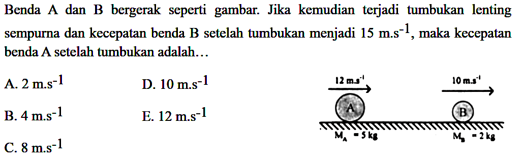 Benda A dan  B  bergerak seperti gambar. Jika kemudian terjadi tumbukan lenting sempurna dan kecepatan benda  B  setelah tumbukan menjadi  15 m . s^(-1) , maka kecepatan benda A setelah tumbukan adalah...
A.  2 m . s^(-1) 
D.  10 m . s^(-1) 
B.  4 m . s^(-1) 
E.  12 m . s^(-1) 
C.  8 m . s^(-1) 