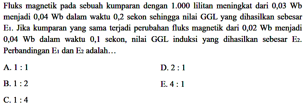 Fluks magnetik pada sebuah kumparan dengan 1.000 lilitan meningkat dari 0,03 Wb menjadi 0,04 Wb dalam waktu 0,2 sekon sehingga nilai GGL yang dihasilkan sebesar E1. Jika kumparan yang sama terjadi perubahan fluks magnetik dari 0,02 Wb menjadi 0,04 Wb dalam waktu 0,1  sekon, nilai GGL induksi  yang  dihasilkan sebesar E2. Perbandingan E1 dan E2 adalah