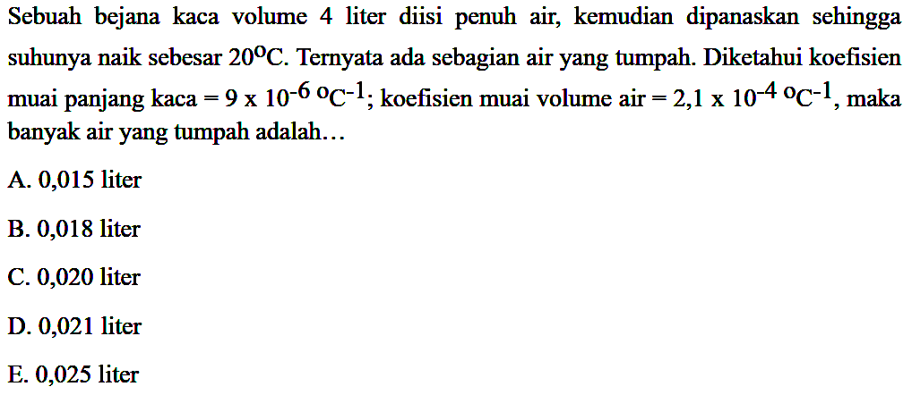 Sebuah bejana kaca volume 4 liter diisi penuh air, kemudian  dipanaskan sehingga suhunya naik sebesar 20 C. Ternyata ada sebagian air yang tumpah. Diketahui koefisien muai panjang kaca = 9 x 10^(-6) C^(-1); koefisien muai volume air = 2,1 x 10^(-6), maka banyak air yang tumpah adalah