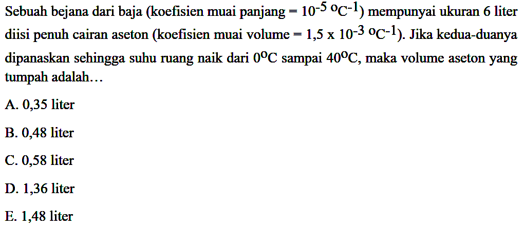 Sebuah bejana dari baja (koefisien muai panjang = 10^(-5) C^(-1)) mempunyai ukuran 6 liter diisi penuh cairan aseton (koefisien muai volume = 1,5 x 10^(-3) C^(-1)). Jika kedua-duanya dipanaskan sehingga suhu ruang naik dari 0 C sampai 40 C, maka volume aseton yang tumpah adalah... 