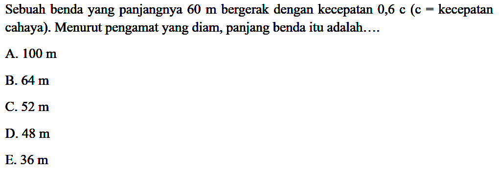 Sebuah benda yang panjangnya 60 m bergerak dengan kecepatan 0,6 c (c = kecepatan cahaya). Menurut pengamat yang diam, panjang benda itu adalah....