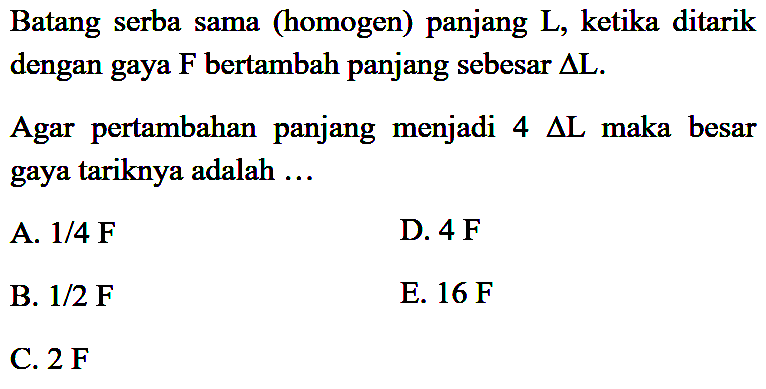 Batang serba sama (homogen) panjang L, ketika ditarik dengan gaya F bertambah panjang sebesar Delta L. Agar pertambahan panjang menjadi 4 Delta L maka besar gaya tariknya adalah ... 