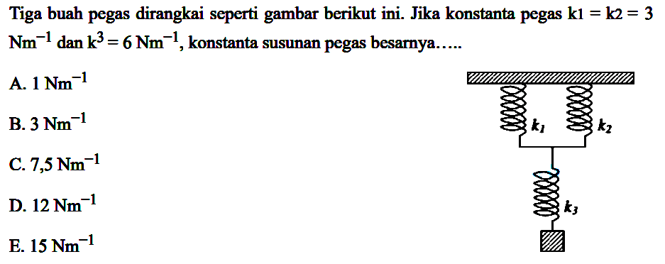 Tiga buah pegas dirangkai seperti gambar berikut ini. Jika konstanta pegas k1=k2=3 Nm^-1 dan k3=6 Nm^-1, konstanta susunan pegas besarnya... k1 k2 k3