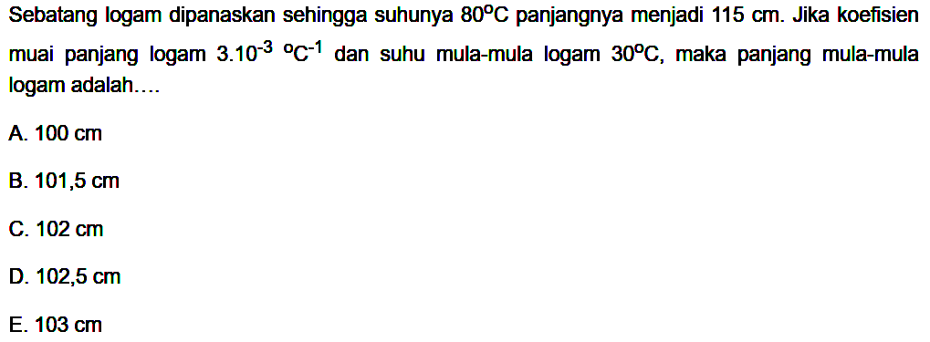 Sebatang logam dipanaskan sehingga suhunya  80 C  panjangnya menjadi  115 cm .  Jika koefisien muai panjang logam  3.10^(-3)/  C^(-1)  dan suhu mula-mula logam  30 C , maka panjang mula-mula logam adalah....