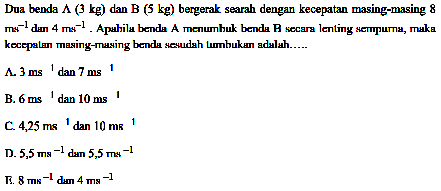 Dua benda A  (3 kg)  dan B (5 kg) bergerak searah dengan kecepatan masing-masing 8  ms^(-1)  dan  4 ~ms^(-1) . Apabila benda A menumbuk benda B secara lenting sempurna, maka kecepatan masing-masing benda sesudah tumbukan adalah.....
A.  3 ~ms^(-1) dan 7 ~ms^(-1) 
B.  6 ~ms^(-1) dan 10 ~ms^(-1) 
C.  4,25 ~ms^(-1)  dan  10 ~ms^(-1) 
D.  5,5 ~ms^(-1) dan 5,5 ~ms^(-1) 
E.  8 ~ms^(-1) dan 4 ~ms^(-1) 