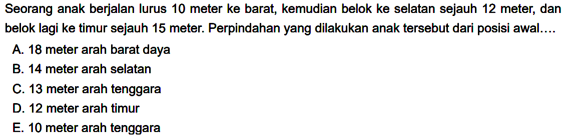 Seorang anak berjalan lurus 10 meter ke barat, kemudian belok ke selatan sejauh 12 meter, dan belok lagi ke timur sejauh 15 meter. Perpindahan yang dilakukan anak tersebut dari posisi awal....