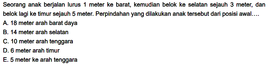 Seorang anak berjalan lurus 1 meter ke barat, kemudian belok ke selatan sejauh 3 meter, dan belok lagi ke timur sejauh 5 meter. Perpindahan yang dilakukan anak tersebut dari posisi awal....