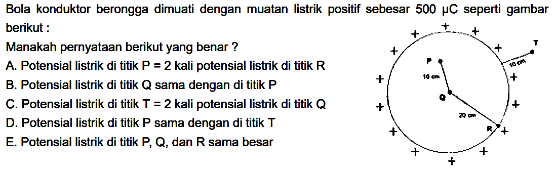 Bola konduktor berongga dimuati dengan muatan listrik positif sebesar 500 mu C seperti gambar berikut :Manakah pernyataan berikut yang benar?A. Potensial listrik di titik  P=2  kali potensial listrik di titik  R B. Potensial listrik di titik Q sama dengan di titik PC. Potensial listrik di titik  T=2  kali potensial listrik di titik  Q D. Potensial listrik di titik P sama dengan di titik TE. Potensial listrik di titik P, Q, dan R sama besar