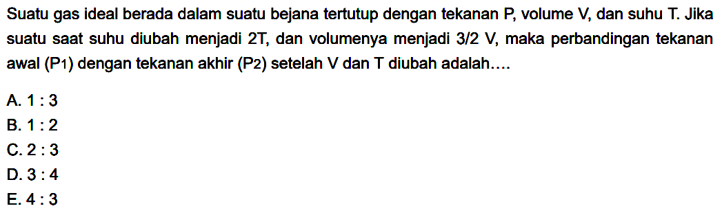 Suatu gas ideal berada dalam suatu bejana tertutup dengan tekanan P, volume V, dan suhu T. Jika suatu saat suhu diubah menjadi 2T, dan volumenya menjadi 3/2 V, maka perbandingan tekanan awal (P1) dengan tekanan akhir (P2) setelah V dan T diubah adalah....