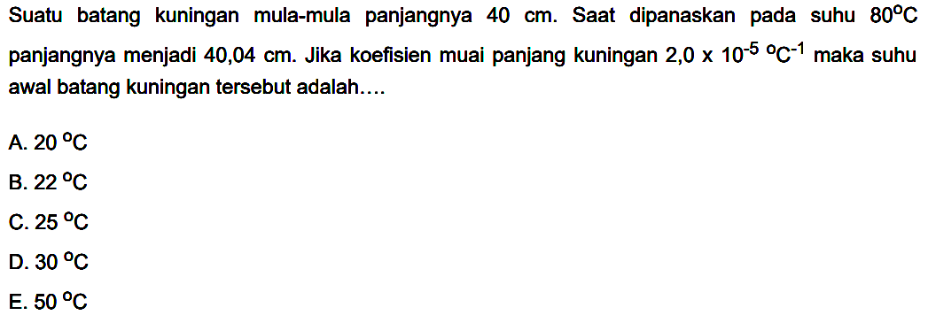 Suatu batang kuningan mula-mula panjangnya  40 cm . Saat dipanaskan pada suhu  80 C  panjangnya menjadi  40,04 cm . Jika koefisien muai panjang kuningan  2,0x10^-5/C^-1  maka suhu awal batang kuningan tersebut adalah....