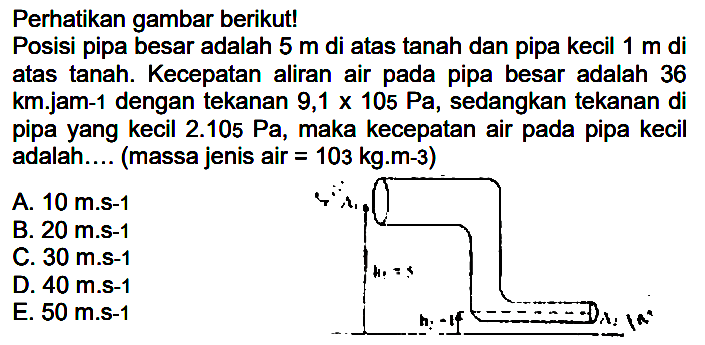 Perhatikan gambar berikut! Posisi pipa besar adalah 5 m di atas tanah dan pipa kecil 1 m di atas tanah. Kecepatan aliran air pada pipa besar adalah 36 km.jam-1 dengan tekanan 9,1 x 105 Pa, sedangkan tekanan di pipa yang kecil 2.105 Pa, maka kecepatan air pada pipa kecil adalah .... (massa jenis air=103 kg.m-3) 