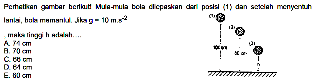 Perhatikan gambar berikut! Mula-mula bola dilepaskan dari posisi (1) dan setelah menyentuh lantai, bola memantul. Jika  g=10  m.s  ^(-2) 
, maka tinggi h adalah....
A.  74 cm 
B.  70 cm 
C.  66 cm 
D.  64 cm 
E.  60 cm 