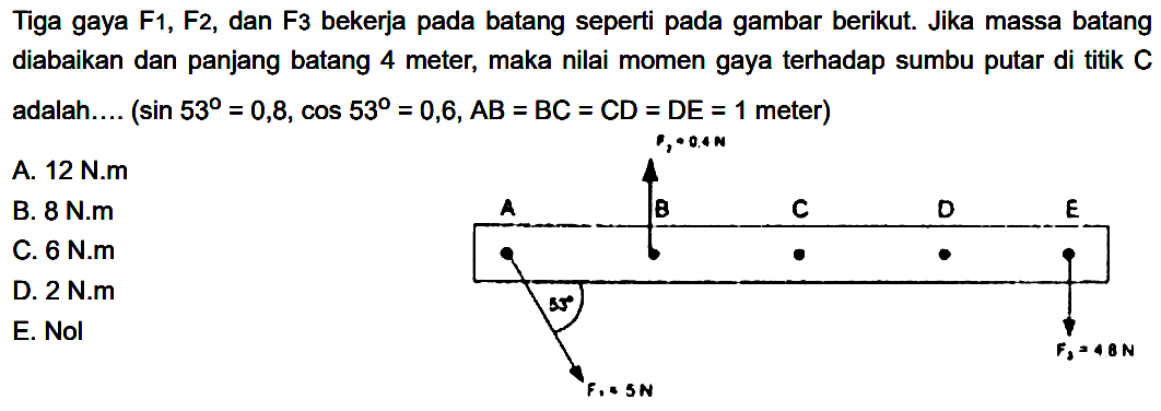 Tiga gaya  F1, F 2 , dan  F3  bekerja pada batang seperti pada gambar berikut. Jika massa batang diabaikan dan panjang batang 4 meter, maka nilai momen gaya terhadap sumbu putar di titik  C  adalah.... (sin 53=0,8, cos 53=0,6, AB=BC=CD=DE=1 meter) F2=0,4 N A B C D E 53 F3=4.8 N F1=5 N A. 12 N.m B. 8 N.m C. 6 N.m D. 2 N.m E. Nol 