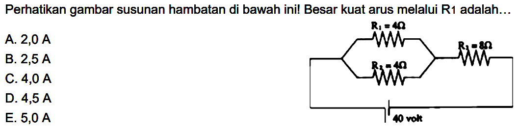 Perhatikan gambar susunan hambatan di bawah ini! Besar kuat arus melalui R1 adalah... R1=4 ohm R2=4 ohm R3=8 ohm 40 volt 