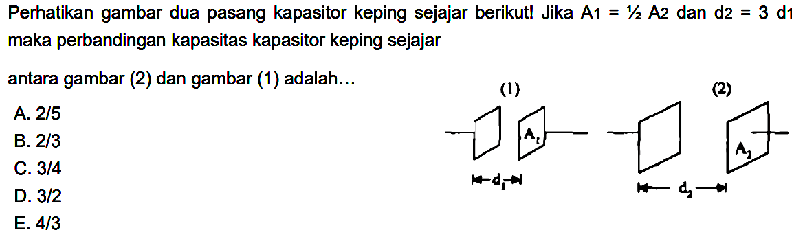 Perhatikan gambar dua pasang kapasitor keping sejajar berikut! Jika A1=1/2 A2 dan d2=3 d1 maka perbandingan kapasitas kapasitor keping sejajar antara gambar (2) dan gambar (1) adalah... (1) A1 d1 (2) A2 d2 